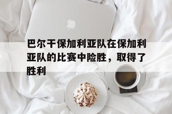 关于巴尔干保加利亚队在保加利亚队的比赛中险胜，取得了胜利的信息