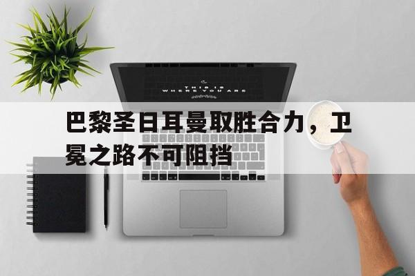 巴黎圣日耳曼取胜合力，卫冕之路不可阻挡的简单介绍