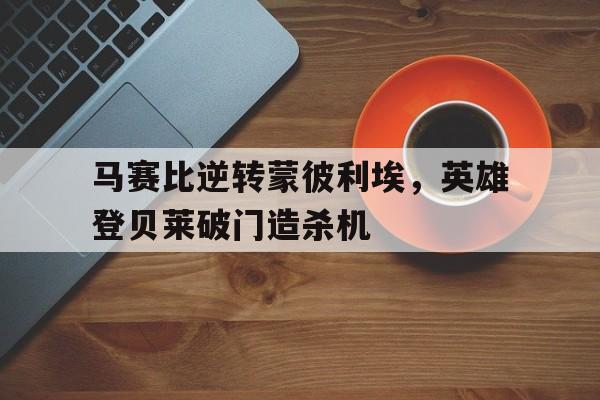 关于马赛比逆转蒙彼利埃，英雄登贝莱破门造杀机的信息