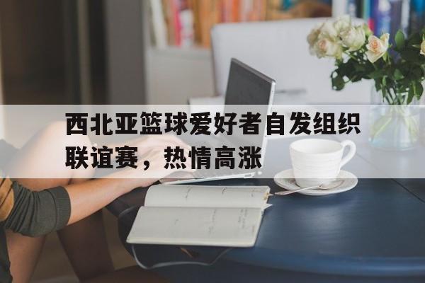 西北亚篮球爱好者自发组织联谊赛，热情高涨的简单介绍