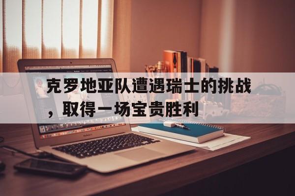 关于克罗地亚队遭遇瑞士的挑战，取得一场宝贵胜利的信息
