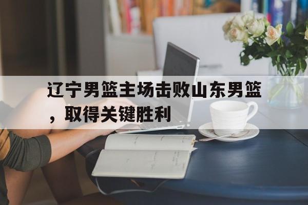 辽宁男篮主场击败山东男篮，取得关键胜利的简单介绍