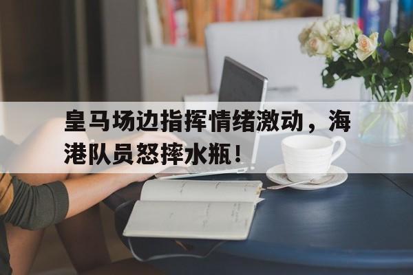 皇马场边指挥情绪激动，海港队员怒摔水瓶！