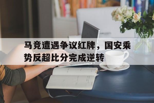 马竞遭遇争议红牌，国安乘势反超比分完成逆转马竞回防视频