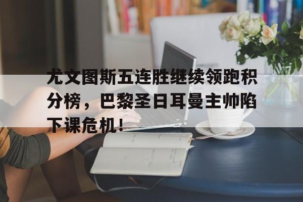 尤文图斯五连胜继续领跑积分榜，巴黎圣日耳曼主帅陷下课危机！