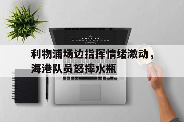 利物浦场边指挥情绪激动，海港队员怒摔水瓶