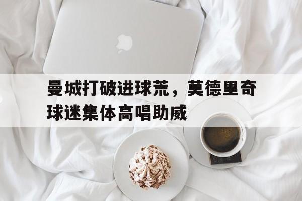 曼城打破进球荒，莫德里奇球迷集体高唱助威莫德里奇是米兰球迷