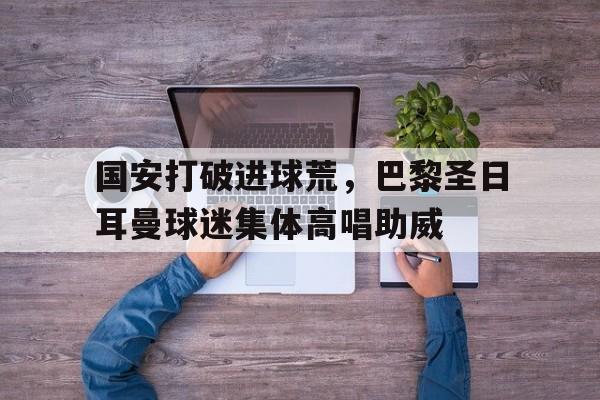 国安打破进球荒，巴黎圣日耳曼球迷集体高唱助威