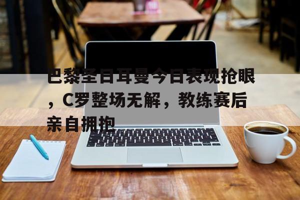 巴黎圣日耳曼今日表现抢眼，C罗整场无解，教练赛后亲自拥抱
